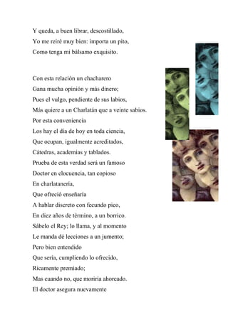 Y queda, a buen librar, descostillado,
Yo me reiré muy bien: importa un pito,
Como tenga mi bálsamo exquisito.
Con esta relación un chacharero
Gana mucha opinión y más dinero;
Pues el vulgo, pendiente de sus labios,
Más quiere a un Charlatán que a veinte sabios.
Por esta conveniencia
Los hay el día de hoy en toda ciencia,
Que ocupan, igualmente acreditados,
Cátedras, academias y tablados.
Prueba de esta verdad será un famoso
Doctor en elocuencia, tan copioso
En charlatanería,
Que ofreció enseñaría
A hablar discreto con fecundo pico,
En diez años de término, a un borrico.
Sábelo el Rey; lo llama, y al momento
Le manda dé lecciones a un jumento;
Pero bien entendido
Que sería, cumpliendo lo ofrecido,
Ricamente premiado;
Mas cuando no, que moriría ahorcado.
El doctor asegura nuevamente
 