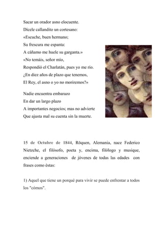 Sacar un orador asno elocuente.
Dícele callandito un cortesano:
«Escuche, buen hermano;
Su frescura me espanta:
A cáñamo me huele su garganta.»
«No temáis, señor mío,
Respondió el Charlatán, pues yo me río.
¿En diez años de plazo que tenemos,
El Rey, el asno o yo no moriremos?»
Nadie encuentra embarazo
En dar un largo plazo
A importantes negocios; mas no advierte
Que ajusta mal su cuenta sin la muerte.
15 de Octubre de 1844, Röquen, Alemania, nace Federico
Nietzche, el filósofo, poeta y, encima, filólogo y musique,
enciende a generaciones de jóvenes de todas las edades con
frases como éstas:
1) Aquel que tiene un porqué para vivir se puede enfrentar a todos
los "cómos".
 