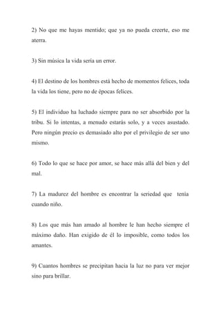 2) No que me hayas mentido; que ya no pueda creerte, eso me
aterra.
3) Sin música la vida sería un error.
4) El destino de los hombres está hecho de momentos felices, toda
la vida los tiene, pero no de épocas felices.
5) El individuo ha luchado siempre para no ser absorbido por la
tribu. Si lo intentas, a menudo estarás solo, y a veces asustado.
Pero ningún precio es demasiado alto por el privilegio de ser uno
mismo.
6) Todo lo que se hace por amor, se hace más allá del bien y del
mal.
7) La madurez del hombre es encontrar la seriedad que tenía
cuando niño.
8) Los que más han amado al hombre le han hecho siempre el
máximo daño. Han exigido de él lo imposible, como todos los
amantes.
9) Cuantos hombres se precipitan hacia la luz no para ver mejor
sino para brillar.
 