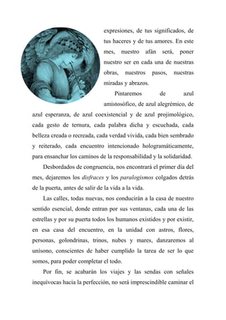 expresiones, de tus significados, de
tus haceres y de tus amores. En este
mes, nuestro afán será, poner
nuestro ser en cada una de nuestras
obras, nuestros pasos, nuestras
miradas y abrazos.
Pintaremos de azul
amistosófico, de azul alegrémico, de
azul esperanza, de azul coexistencial y de azul projimológico,
cada gesto de ternura, cada palabra dicha y escuchada, cada
belleza creada o recreada, cada verdad vivida, cada bien sembrado
y reiterado, cada encuentro intencionado hologramáticamente,
para ensanchar los caminos de la responsabilidad y la solidaridad.
Desbordados de congruencia, nos encontrará el primer día del
mes, dejaremos los disfraces y los paralogismos colgados detrás
de la puerta, antes de salir de la vida a la vida.
Las calles, todas nuevas, nos conducirán a la casa de nuestro
sentido esencial, donde entran por sus ventanas, cada una de las
estrellas y por su puerta todos los humanos existidos y por existir,
en esa casa del encuentro, en la unidad con astros, flores,
personas, golondrinas, trinos, nubes y mares, danzaremos al
unísono, conscientes de haber cumplido la tarea de ser lo que
somos, para poder completar el todo.
Por fin, se acabarán los viajes y las sendas con señales
inequívocas hacia la perfección, no será imprescindible caminar el
 