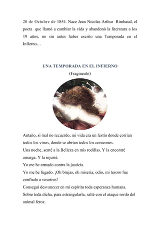 20 de Octubre de 1854. Nace Jean Nicolas Arthur Rimbaud, el
poeta que llamó a cambiar la vida y abandonó la literatura a los
19 años, no sin antes haber escrito una Temporada en el
Infierno…
UNA TEMPORADA EN EL INFIERNO
(Fragmento)
Antaño, si mal no recuerdo, mi vida era un festín donde corrían
todos los vinos, donde se abrían todos los corazones.
Una noche, senté a la Belleza en mis rodillas. Y la encontré
amarga. Y la injurié.
Yo me he armado contra la justicia.
Yo me he fugado. ¡Oh brujas, oh miseria, odio, mi tesoro fue
confiado a vosotros!
Conseguí desvanecer en mi espíritu toda esperanza humana.
Sobre toda dicha, para estrangularla, salté con el ataque sordo del
animal feroz.
 