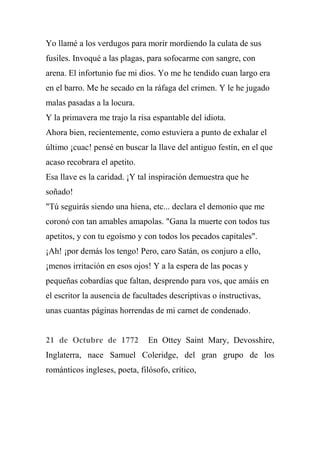 Yo llamé a los verdugos para morir mordiendo la culata de sus
fusiles. Invoqué a las plagas, para sofocarme con sangre, con
arena. El infortunio fue mi dios. Yo me he tendido cuan largo era
en el barro. Me he secado en la ráfaga del crimen. Y le he jugado
malas pasadas a la locura.
Y la primavera me trajo la risa espantable del idiota.
Ahora bien, recientemente, como estuviera a punto de exhalar el
último ¡cuac! pensé en buscar la llave del antiguo festín, en el que
acaso recobrara el apetito.
Esa llave es la caridad. ¡Y tal inspiración demuestra que he
soñado!
"Tú seguirás siendo una hiena, etc... declara el demonio que me
coronó con tan amables amapolas. "Gana la muerte con todos tus
apetitos, y con tu egoísmo y con todos los pecados capitales".
¡Ah! ¡por demás los tengo! Pero, caro Satán, os conjuro a ello,
¡menos irritación en esos ojos! Y a la espera de las pocas y
pequeñas cobardías que faltan, desprendo para vos, que amáis en
el escritor la ausencia de facultades descriptivas o instructivas,
unas cuantas páginas horrendas de mi carnet de condenado.
21 de Octubre de 1772 En Ottey Saint Mary, Devosshire,
Inglaterra, nace Samuel Coleridge, del gran grupo de los
románticos ingleses, poeta, filósofo, crítico,
 