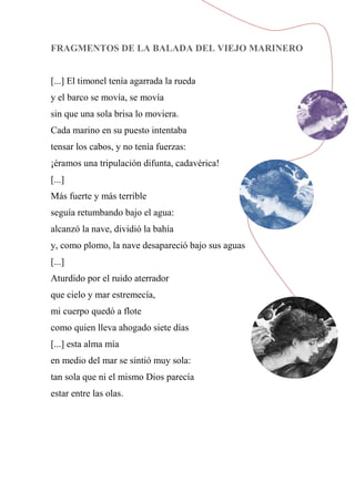 FRAGMENTOS DE LA BALADA DEL VIEJO MARINERO
[...] El timonel tenía agarrada la rueda
y el barco se movía, se movía
sin que una sola brisa lo moviera.
Cada marino en su puesto intentaba
tensar los cabos, y no tenía fuerzas:
¡éramos una tripulación difunta, cadavérica!
[...]
Más fuerte y más terrible
seguía retumbando bajo el agua:
alcanzó la nave, dividió la bahía
y, como plomo, la nave desapareció bajo sus aguas
[...]
Aturdido por el ruido aterrador
que cielo y mar estremecía,
mi cuerpo quedó a flote
como quien lleva ahogado siete días
[...] esta alma mía
en medio del mar se sintió muy sola:
tan sola que ni el mismo Dios parecía
estar entre las olas.
 