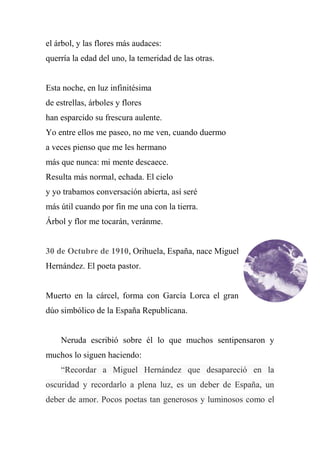 el árbol, y las flores más audaces:
querría la edad del uno, la temeridad de las otras.
Esta noche, en luz infinitésima
de estrellas, árboles y flores
han esparcido su frescura aulente.
Yo entre ellos me paseo, no me ven, cuando duermo
a veces pienso que me les hermano
más que nunca: mi mente descaece.
Resulta más normal, echada. El cielo
y yo trabamos conversación abierta, así seré
más útil cuando por fin me una con la tierra.
Árbol y flor me tocarán, veránme.
30 de Octubre de 1910, Orihuela, España, nace Miguel
Hernández. El poeta pastor.
Muerto en la cárcel, forma con García Lorca el gran
dúo simbólico de la España Republicana.
Neruda escribió sobre él lo que muchos sentipensaron y
muchos lo siguen haciendo:
―Recordar a Miguel Hernández que desapareció en la
oscuridad y recordarlo a plena luz, es un deber de España, un
deber de amor. Pocos poetas tan generosos y luminosos como el
 