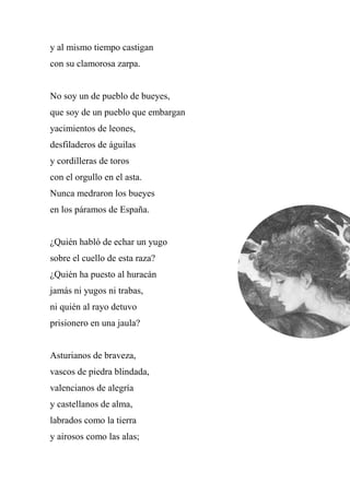 y al mismo tiempo castigan
con su clamorosa zarpa.
No soy un de pueblo de bueyes,
que soy de un pueblo que embargan
yacimientos de leones,
desfiladeros de águilas
y cordilleras de toros
con el orgullo en el asta.
Nunca medraron los bueyes
en los páramos de España.
¿Quién habló de echar un yugo
sobre el cuello de esta raza?
¿Quién ha puesto al huracán
jamás ni yugos ni trabas,
ni quién al rayo detuvo
prisionero en una jaula?
Asturianos de braveza,
vascos de piedra blindada,
valencianos de alegría
y castellanos de alma,
labrados como la tierra
y airosos como las alas;
 