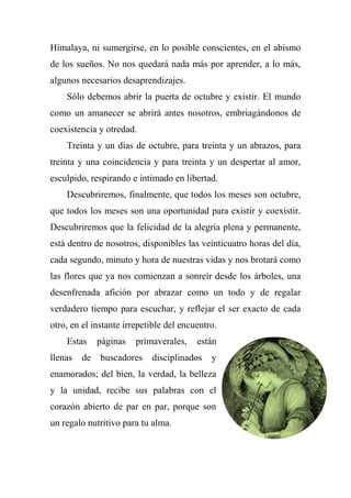 Himalaya, ni sumergirse, en lo posible conscientes, en el abismo
de los sueños. No nos quedará nada más por aprender, a lo más,
algunos necesarios desaprendizajes.
Sólo debemos abrir la puerta de octubre y existir. El mundo
como un amanecer se abrirá antes nosotros, embriagándonos de
coexistencia y otredad.
Treinta y un días de octubre, para treinta y un abrazos, para
treinta y una coincidencia y para treinta y un despertar al amor,
esculpido, respirando e intimado en libertad.
Descubriremos, finalmente, que todos los meses son octubre,
que todos los meses son una oportunidad para existir y coexistir.
Descubriremos que la felicidad de la alegría plena y permanente,
está dentro de nosotros, disponibles las veinticuatro horas del día,
cada segundo, minuto y hora de nuestras vidas y nos brotará como
las flores que ya nos comienzan a sonreír desde los árboles, una
desenfrenada afición por abrazar como un todo y de regalar
verdadero tiempo para escuchar, y reflejar el ser exacto de cada
otro, en el instante irrepetible del encuentro.
Estas páginas primaverales, están
llenas de buscadores disciplinados y
enamorados; del bien, la verdad, la belleza
y la unidad, recibe sus palabras con el
corazón abierto de par en par, porque son
un regalo nutritivo para tu alma.
 