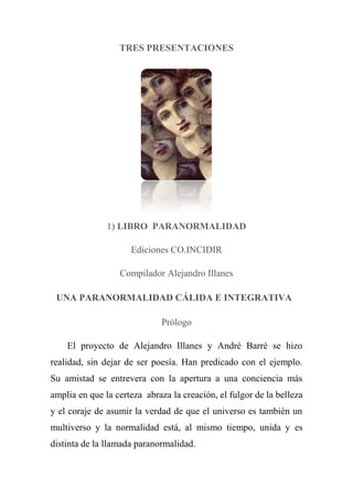 TRES PRESENTACIONES
1) LIBRO PARANORMALIDAD
Ediciones CO.INCIDIR
Compilador Alejandro Illanes
UNA PARANORMALIDAD CÁLIDA E INTEGRATIVA 
Prólogo
El proyecto de Alejandro Illanes y André Barré se hizo
realidad, sin dejar de ser poesía. Han predicado con el ejemplo.
Su amistad se entrevera con la apertura a una conciencia más
amplia en que la certeza abraza la creación, el fulgor de la belleza
y el coraje de asumir la verdad de que el universo es también un
multiverso y la normalidad está, al mismo tiempo, unida y es
distinta de la llamada paranormalidad.
 