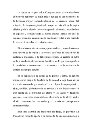 La verdad es un gran valor. Comparte altura y centralidad con
el bien y la belleza y, de algún modo, aunque no sea ostensible, es
la hermana mayor. Defendiéndonos de la vivencia abisal del
misterio, de las complejidades de lo que va más allá de la lógica
clásica, y de la ciencia que va integrando el mundo, asomándose
al espacio y convenciendo al homo erectus habilis de que es
sapiens, el sentido común ciñe la noción de verdad a una parte de
lo perteneciente a las vivencias humanas.
El sentido común moderno y post moderno, amparándose en
una versión de la lógica y la ciencia, confunde la verdad con la
certeza, la individual y la del sentido común. La certeza se nutre
de la prosa diaria, del quehacer fructífero, de lo que corresponde a
lo previsible, a lo consensual. Lo reconozca o no lo reconozca, la
certeza es siempre parcial.
En la separación de aguas de lo propio y ajeno, la certeza
asume como propia la bandera de la verdad y deja fuera de su
territorio, no sólo la ignorancia, el error, el problema psiquiátrico,
si no, también, el dominio de los sueños y el del inconsciente, lo
que ocurre en la intimidad del átomo y los vuelos y devaneos
poéticos, las experiencias místicas, el corazón de la afectividad y
el del encuentro, las sincronías y el mundo de percepciones
extrasensoriales.
Este libro expresa una inquietud, un deseo, un proyecto. Se
trata de un modesto aporte a la búsqueda de una aproximación a
 