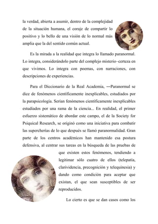 la verdad, abierta a asumir, dentro de la complejidad
de la situación humana, el coraje de compartir lo
positivo y lo bello de una visión de lo normal más
amplia que la del sentido común actual.
Es la mirada a la realidad que integra lo llamado paranormal.
Lo integra, considerándolo parte del complejo misterio–certeza en
que vivimos. Lo integra con poemas, con narraciones, con
descripciones de experiencias.
Para el Diccionario de la Real Academia, ―Paranormal se
dice de fenómenos científicamente inexplicables, estudiados por
la parapsicología. Serían fenómenos científicamente inexplicables
estudiados por una rama de la ciencia... En realidad, el primer
esfuerzo sistemático de abordar este campo, el de la Society for
Psiquical Research, se originó como una iniciativa para combatir
las supercherías de lo que después se llamó paranormalidad. Gran
parte de los centros académicos han mantenido esa postura
defensiva, al centrar sus tareas en la búsqueda de las pruebas de
que existen estos fenómenos, tendiendo a
legitimar sólo cuatro de ellos (telepatía,
clarividencia, precognición y telequinesia) y
dando como condición para aceptar que
existan, el que sean susceptibles de ser
reproducidos.
Lo cierto es que se dan casos como los
 