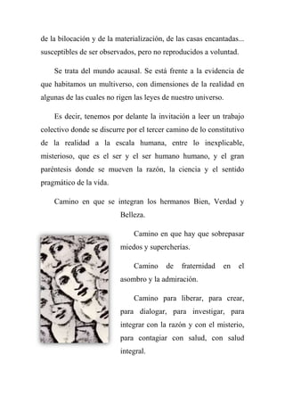 de la bilocación y de la materialización, de las casas encantadas...
susceptibles de ser observados, pero no reproducidos a voluntad.
Se trata del mundo acausal. Se está frente a la evidencia de
que habitamos un multiverso, con dimensiones de la realidad en
algunas de las cuales no rigen las leyes de nuestro universo.
Es decir, tenemos por delante la invitación a leer un trabajo
colectivo donde se discurre por el tercer camino de lo constitutivo
de la realidad a la escala humana, entre lo inexplicable,
misterioso, que es el ser y el ser humano humano, y el gran
paréntesis donde se mueven la razón, la ciencia y el sentido
pragmático de la vida.
Camino en que se integran los hermanos Bien, Verdad y
Belleza.
Camino en que hay que sobrepasar
miedos y supercherías.
Camino de fraternidad en el
asombro y la admiración.
Camino para liberar, para crear,
para dialogar, para investigar, para
integrar con la razón y con el misterio,
para contagiar con salud, con salud
integral.
 
