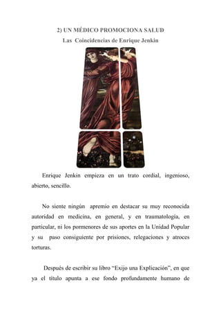 2) UN MÉDICO PROMOCIONA SALUD
Las Coincidencias de Enrique Jenkin
Enrique Jenkin empieza en un trato cordial, ingenioso,
abierto, sencillo.
No siente ningún apremio en destacar su muy reconocida
autoridad en medicina, en general, y en traumatología, en
particular, ni los pormenores de sus aportes en la Unidad Popular
y su paso consiguiente por prisiones, relegaciones y atroces
torturas.
Después de escribir su libro ―Exijo una Explicación‖, en que
ya el título apunta a ese fondo profundamente humano de
 