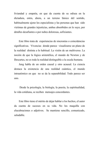liviandad y empatía, en que da cuenta de su odisea en la
dictadura, entra, ahora, a un terreno básico del sentido,
habitualmente ajeno los especialistas y las personas que han sido
víctimas de grandes injusticias, ambas absorbidos en lo suyo, por
detalles desafiantes o por nubes dolorosas, asfixiantes.
Este libro trata de experiencias de sincronías o coincidencias
significativas. Vivencias donde parece visualizarse un plano de
la realidad distinta a lo habitual. La visión de un multiverso. La
noción de que la lógica aristotélica, el mundo de Newton y de
Descartes, no es toda la realidad distinguible a la escala humana.
Jung habla de un orden causal y otro acausal. La ciencia
destaca la existencia de una realidad cuántica, el mundo
intraatómico en que no se da la separabilidad. Todo parece ser
uno.
Desde la psicología, la biología, la poesía, la espiritualidad,
la vida cotidiana, se reciben mensajes concordantes.
Este libro tiene el mérito de dejar hablar a los hechos, el autor
da cuenta de sucesos en su vida. No los maquilla con
elucubraciones o adjetivos. Se mantiene sencillo, comunicado,
saludable.
 