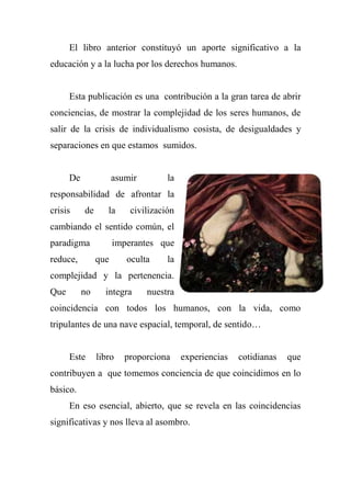 El libro anterior constituyó un aporte significativo a la
educación y a la lucha por los derechos humanos.
Esta publicación es una contribución a la gran tarea de abrir
conciencias, de mostrar la complejidad de los seres humanos, de
salir de la crisis de individualismo cosista, de desigualdades y
separaciones en que estamos sumidos.
De asumir la
responsabilidad de afrontar la
crisis de la civilización
cambiando el sentido común, el
paradigma imperantes que
reduce, que oculta la
complejidad y la pertenencia.
Que no integra nuestra
coincidencia con todos los humanos, con la vida, como
tripulantes de una nave espacial, temporal, de sentido…
Este libro proporciona experiencias cotidianas que
contribuyen a que tomemos conciencia de que coincidimos en lo
básico.
En eso esencial, abierto, que se revela en las coincidencias
significativas y nos lleva al asombro.
 