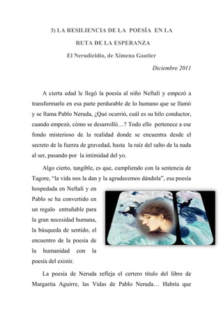 3) LA RESILIENCIA DE LA POESÍA EN LA
RUTA DE LA ESPERANZA
El Nerudicidio, de Ximena Gautier
Diciembre 2011
A cierta edad le llegó la poesía al niño Neftalí y empezó a
transformarlo en esa parte perdurable de lo humano que se llamó
y se llama Pablo Neruda, ¿Qué ocurrió, cuál es su hilo conductor,
cuando empezó, cómo se desarrolló…? Todo ello pertenece a ese
fondo misterioso de la realidad donde se encuentra desde el
secreto de la fuerza de gravedad, hasta la raíz del salto de la nada
al ser, pasando por la intimidad del yo.
Algo cierto, tangible, es que, cumpliendo con la sentencia de
Tagore, ―la vida nos la dan y la agradecemos dándola‖, esa poesía
hospedada en Neftalí y en
Pablo se ha convertido en
un regalo entrañable para
la gran necesidad humana,
la búsqueda de sentido, el
encuentro de la poesía de
la humanidad con la
poesía del existir.
La poesía de Neruda refleja el certero título del libro de
Margarita Aguirre, las Vidas de Pablo Neruda… Habría que
 