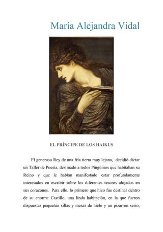 María Alejandra Vidal
EL PRÍNCIPE DE LOS HAIKUS
El generoso Rey de una fría tierra muy lejana, decidió dictar
un Taller de Poesía, destinado a todos Pingüinos que habitaban su
Reino y que le habían manifestado estar profundamente
interesados en escribir sobre los diferentes tesoros alojados en
sus corazones. Para ello, lo primero que hizo fue destinar dentro
de su enorme Castillo, una linda habitación, en la que fueron
dispuestas pequeñas sillas y mesas de hielo y un pizarrón serio,
 
