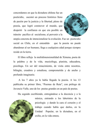 concordamos en que la dictadura chilena fue un
poeticidio, asesinó un proceso histórico lleno
de pasión por la justicia y la libertad, pleno de
poesía, que logró conmover al mundo, que
despertó la confianza en que era posible un
tránsito pacífico al socialismo, al porvenir a la
utopía concreta de intencionalizar la evolución. Fue un poeticidio
social en Chile, en el entendido que la poesía no puede
abandonar al ser humano, llega a cualquiera edad porque siempre
reside en la tierra.
El libro refleja la multidimensionalidad de Ximena, poeta de
la palabra y de la vida, musicóloga, pianista, educadora,
psicóloga. Un ser del renacimiento, de visita entre nosotros,
bilingüe, creadora y estudiosa, comprometida y de ancho y
profundo imaginario.
A los 7 años ya le había llegado la poesía. A los 13
publicaba su primer libro, ―Poemas de Ruta‖, con prólogo de
Juvencio Valle, uno de los poetas grandes en un país de poetas.
Ha seguido escribiendo, entregándose a la docencia y a la
música, entrando a los laberintos de la
psicología y dando la cara el corazón y el
trabajo cuando había que darlos, en la
Unidad Popular, en la dictadura, en el
exilio, en la vida entera.
 