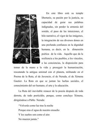 En este libro está su temple
libertario, su pasión por la justicia, su
capacidad de guiar sus palabras
indignadas, sin perder la armonía del
sonido, el paso de las intuiciones, el
hilo narrativo, el vigor de las imágenes,
la integración de sus diversos dones en
una profunda confianza en la dignidad
humana, es decir, en la dimensión
poética de la vida. Aquello que da la
resiliencia a los pueblos, a los vínculos,
a las conciencias, la disposición para
tomar de la mano a la vida y proseguir la humanización,
rescatando la antigua amistad con el planeta, militando en el
Poema de la Ruta, el de Juvencio, el de Neruda, el de Ximena
Gautier. La Ruta en que se juntan las luchas sociales, el
conocimiento del ser humano, el arte y la educación.
La Ruta del inevitable renacer de la poesía después de toda
derrota, de todo poeticidio, porque, como concluye Ximena,
dirigiéndose a Pablo Neruda:
―Volverás como luz tras la noche
Porque eras el agua de nuestro ensueño
Y los sueños son como el aire
No mueren jamás.‖
 