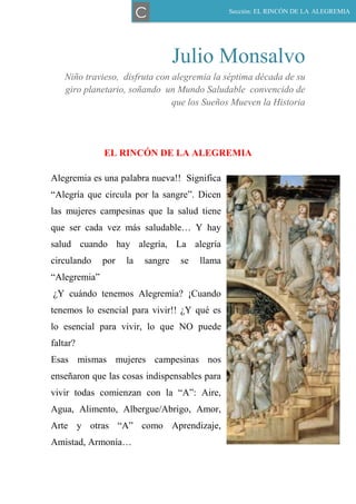 Julio Monsalvo
Niño travieso, disfruta con alegremia la séptima década de su
giro planetario, soñando un Mundo Saludable convencido de
que los Sueños Mueven la Historia
EL RINCÓN DE LA ALEGREMIA
Alegremia es una palabra nueva!! Significa
―Alegría que circula por la sangre‖. Dicen
las mujeres campesinas que la salud tiene
que ser cada vez más saludable… Y hay
salud cuando hay alegría, La alegría
circulando por la sangre se llama
―Alegremia‖
¿Y cuándo tenemos Alegremia? ¡Cuando
tenemos lo esencial para vivir!! ¿Y qué es
lo esencial para vivir, lo que NO puede
faltar?
Esas mismas mujeres campesinas nos
enseñaron que las cosas indispensables para
vivir todas comienzan con la ―A‖: Aire,
Agua, Alimento, Albergue/Abrigo, Amor,
Arte y otras ―A‖ como Aprendizaje,
Amistad, Armonía…
Sección: EL RINCÓN DE LA ALEGREMIA
C
 