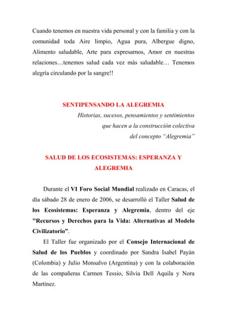Cuando tenemos en nuestra vida personal y con la familia y con la
comunidad toda Aire limpio, Agua pura, Albergue digno,
Alimento saludable, Arte para expresarnos, Amor en nuestras
relaciones…tenemos salud cada vez más saludable… Tenemos
alegría circulando por la sangre!!
SENTIPENSANDO LA ALEGREMIA
Historias, sucesos, pensamientos y sentimientos
que hacen a la construcción colectiva
del concepto “Alegremia”
SALUD DE LOS ECOSISTEMAS: ESPERANZA Y
ALEGREMIA
Durante el VI Foro Social Mundial realizado en Caracas, el
día sábado 28 de enero de 2006, se desarrolló el Taller Salud de
los Ecosistemas: Esperanza y Alegremia, dentro del eje
"Recursos y Derechos para la Vida: Alternativas al Modelo
Civilizatorio”.
El Taller fue organizado por el Consejo Internacional de
Salud de los Pueblos y coordinado por Sandra Isabel Payán
(Colombia) y Julio Monsalvo (Argentina) y con la colaboración
de las compañeras Carmen Tessio, Silvia Dell Aquila y Nora
Martínez.
 