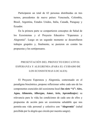 Participaron un total de 63 personas distribuidas en tres
turnos, procedentes de nueve países: Venezuela, Colombia,
Brasil, Argentina, Estados Unidos, Italia, Canadá, Paraguay y
Ecuador.
En la primera parte se compartieron conceptos de Salud de
los Ecosistemas y el Proyecto Educativo ―Esperanza y
Alegremia‖. Luego en un segundo momento se desarrollaron
trabajos grupales y, finalmente, se pusieron en común las
propuestas y los sentipensares.
PRESENTACIÓN DEL PROYECTO EDUCATIVO:
ESPERANZA Y ALEGREMIA (PARA EL CUIDADO DE
LOS ECOSISTEMAS LOCALES)
El Proyecto Esperanza y Alegremia, contextuado en el
paradigma biocéntrico, propone reflexionar sobre cada uno de los
componentes esenciales del ecosistema local (las siete “A”: Aire,
Agua, Alimento, Albergue, Amor, Arte, Aprendizajes): su
relevancia para la vida; las condiciones de cada uno de ellos y
propuestas de acción para un ecosistema saludable que nos
permita una vida personal y colectiva con ―Alegremia‖ (salud
percibida por la alegría que circula por nuestra sangre).
 