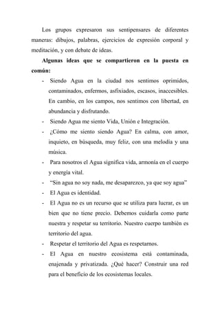 Los grupos expresaron sus sentipensares de diferentes
maneras: dibujos, palabras, ejercicios de expresión corporal y
meditación, y con debate de ideas.
Algunas ideas que se compartieron en la puesta en
común:
- Siendo Agua en la ciudad nos sentimos oprimidos,
contaminados, enfermos, asfixiados, escasos, inaccesibles.
En cambio, en los campos, nos sentimos con libertad, en
abundancia y disfrutando.
- Siendo Agua me siento Vida, Unión e Integración.
- ¿Cómo me siento siendo Agua? En calma, con amor,
inquieto, en búsqueda, muy feliz, con una melodía y una
música.
- Para nosotros el Agua significa vida, armonía en el cuerpo
y energía vital.
- ―Sin agua no soy nada, me desaparezco, ya que soy agua‖
- El Agua es identidad.
- El Agua no es un recurso que se utiliza para lucrar, es un
bien que no tiene precio. Debemos cuidarla como parte
nuestra y respetar su territorio. Nuestro cuerpo también es
territorio del agua.
- Respetar el territorio del Agua es respetarnos.
- El Agua en nuestro ecosistema está contaminada,
enajenada y privatizada. ¿Qué hacer? Construir una red
para el beneficio de los ecosistemas locales.
 
