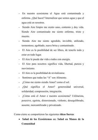 - En nuestro ecosistema el Agua está contaminada y
enferma. ¿Qué hacer? Internalizar que somos agua y que el
agua está en nosotros.
- Siendo Aire limpio me siento sano, contento y doy vida.
Siendo Aire contaminado me siento enfermo, triste y
muerto.
- Siendo Aire me siento agredido, invisible, utilizado,
tormentoso, agobiado, suave brisa y contaminado.
- El Aire es la posibilidad de ser libres, de tenerlo todo y
estar en todo lugar.
- El Aire le puede dar vida a todos con energía.
- El Aire para nosotros significa vida, libertad, pureza y
movimiento.
- El Aire es la posibilidad de revitalizarse.
- Sentimos que todas las ―A‖ son Alimento.
- ¿Cómo me siento siendo Amor? como el sol.
- ¿Qué significa el Amor? generosidad universal,
solidaridad, comprensión, integración.
- ¿Cómo está el Amor e nuestro ecosistema? Utilitarista,
posesivo, egoísta, distorsionado, violento, desequilibrado,
ausente, mercantilizado y privatizado.
Como cierre se compartieron las siguientes ideas fuerza:
 Salud de los Ecosistemas es: Salud en Manos de la
Comunidad
 