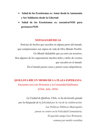  Salud de los Ecosistemas es: Amar desde la Autonomía
y Ser Solidarios desde la Libertad
 Salud de los Ecosistemas es: encontrarNOS para
pertenecerNOS
NOTIALEGRÉMICAS
Noticias de hechos que suceden en alguna parte del mundo,
que sentipensamos son signos de vida de Otro Mundo Posible.
Un Mundo Saludable que ya está con nosotros.
Son algunos de los seguramente muchos miles y miles de eventos
que suceden en el mundo.
En el mundo pasan cosas y pasan cosas alegrémicas.
QUILLOTA RÍE EN MEDIO DE LA PLAZA ESPERANZA
Encuentro con Luis Weinstein y la Comunidad Quillotana
(Chile, Julio, 2016)
La Ciudad de Quillota, Chile, se ha declarado guiada
por la búsqueda de la felicidad por la vía de la colaboración.
Las Políticas Públicas Municipales
ponen su centro en la Felicidad Comunitaria.
El querido amigo Luis Weinstein,
semana por medio coordina
 