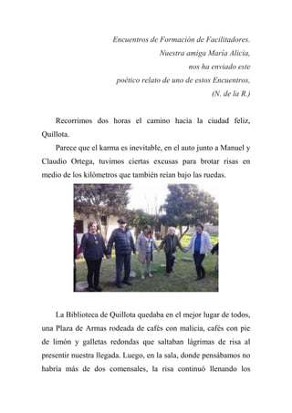 Encuentros de Formación de Facilitadores.
Nuestra amiga María Alicia,
nos ha enviado este
poético relato de uno de estos Encuentros,
(N. de la R.)
Recorrimos dos horas el camino hacia la ciudad feliz,
Quillota.
Parece que el karma es inevitable, en el auto junto a Manuel y
Claudio Ortega, tuvimos ciertas excusas para brotar risas en
medio de los kilómetros que también reían bajo las ruedas.
La Biblioteca de Quillota quedaba en el mejor lugar de todos,
una Plaza de Armas rodeada de cafés con malicia, cafés con pie
de limón y galletas redondas que saltaban lágrimas de risa al
presentir nuestra llegada. Luego, en la sala, donde pensábamos no
habría más de dos comensales, la risa continuó llenando los
 