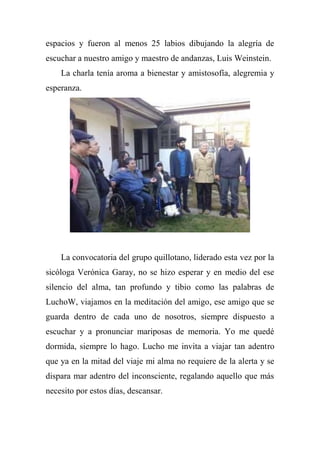 espacios y fueron al menos 25 labios dibujando la alegría de
escuchar a nuestro amigo y maestro de andanzas, Luis Weinstein.
La charla tenía aroma a bienestar y amistosofía, alegremia y
esperanza.
La convocatoria del grupo quillotano, liderado esta vez por la
sicóloga Verónica Garay, no se hizo esperar y en medio del ese
silencio del alma, tan profundo y tibio como las palabras de
LuchoW, viajamos en la meditación del amigo, ese amigo que se
guarda dentro de cada uno de nosotros, siempre dispuesto a
escuchar y a pronunciar mariposas de memoria. Yo me quedé
dormida, siempre lo hago. Lucho me invita a viajar tan adentro
que ya en la mitad del viaje mi alma no requiere de la alerta y se
dispara mar adentro del inconsciente, regalando aquello que más
necesito por estos días, descansar.
 