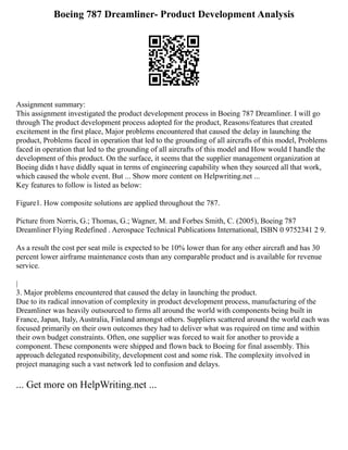 Boeing 787 Dreamliner- Product Development Analysis
Assignment summary:
This assignment investigated the product development process in Boeing 787 Dreamliner. I will go
through The product development process adopted for the product, Reasons/features that created
excitement in the first place, Major problems encountered that caused the delay in launching the
product, Problems faced in operation that led to the grounding of all aircrafts of this model, Problems
faced in operation that led to the grounding of all aircrafts of this model and How would I handle the
development of this product. On the surface, it seems that the supplier management organization at
Boeing didn t have diddly squat in terms of engineering capability when they sourced all that work,
which caused the whole event. But ... Show more content on Helpwriting.net ...
Key features to follow is listed as below:
Figure1. How composite solutions are applied throughout the 787.
Picture from Norris, G.; Thomas, G.; Wagner, M. and Forbes Smith, C. (2005), Boeing 787
Dreamliner Flying Redefined . Aerospace Technical Publications International, ISBN 0 9752341 2 9.
As a result the cost per seat mile is expected to be 10% lower than for any other aircraft and has 30
percent lower airframe maintenance costs than any comparable product and is available for revenue
service.
|
3. Major problems encountered that caused the delay in launching the product.
Due to its radical innovation of complexity in product development process, manufacturing of the
Dreamliner was heavily outsourced to firms all around the world with components being built in
France, Japan, Italy, Australia, Finland amongst others. Suppliers scattered around the world each was
focused primarily on their own outcomes they had to deliver what was required on time and within
their own budget constraints. Often, one supplier was forced to wait for another to provide a
component. These components were shipped and flown back to Boeing for final assembly. This
approach delegated responsibility, development cost and some risk. The complexity involved in
project managing such a vast network led to confusion and delays.
... Get more on HelpWriting.net ...
 