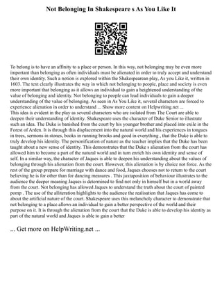Not Belonging In Shakespeare s As You Like It
To belong is to have an affinity to a place or person. In this way, not belonging may be even more
important than belonging as often individuals must be alienated in order to truly accept and understand
their own identity. Such a notion is explored within the Shakespearean play, As you Like it, written in
1603. The text clearly illustrates the way in which not belonging to people, place and society is even
more important that belonging as it allows an individual to gain a heightened understanding of the
value of belonging and identity. Not belonging to people can lead individuals to gain a deeper
understanding of the value of belonging. As seen in As You Like it, several characters are forced to
experience alienation in order to understand ... Show more content on Helpwriting.net ...
This idea is evident in the play as several characters who are isolated from The Court are able to
deepen their understanding of identity. Shakespeare uses the character of Duke Senior to illustrate
such an idea. The Duke is banished from the court by his younger brother and placed into exile in the
Forest of Arden. It is through this displacement into the natural world and his experiences in tongues
in trees, sermons in stones, books in running brooks and good in everything , that the Duke is able to
truly develop his identity. The personification of nature as the teacher implies that the Duke has been
taught about a new sense of identity. This demonstrates that the Duke s alienation from the court has
allowed him to become a part of the natural world and in turn enrich his own identity and sense of
self. In a similar way, the character of Jaques is able to deepen his understanding about the values of
belonging through his alienation from the court. However, this alienation is by choice not force. As the
rest of the group prepare for marriage with dance and food, Jaques chooses not to return to the court
believing he is for other than for dancing measures . This juxtaposition of behaviour illustrates to the
audience the deeper meaning Jaques is determined to find not only in himself but in a world away
from the court. Not belonging has allowed Jaques to understand the truth about the court of painted
pomp . The use of the alliteration highlights to the audience the realisation that Jaques has come to
about the artificial nature of the court. Shakespeare uses this melancholy character to demonstrate that
not belonging to a place allows an individual to gain a better perspective of the world and their
purpose on it. It is through the alienation from the court that the Duke is able to develop his identity as
part of the natural world and Jaques is able to gain a better
... Get more on HelpWriting.net ...
 