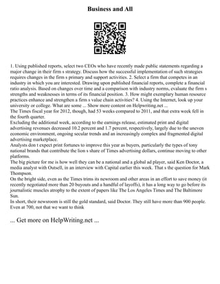 Business and All
1. Using published reports, select two CEOs who have recently made public statements regarding a
major change in their firm s strategy. Discuss how the successful implementation of such strategies
requires changes in the firm s primary and support activities. 2. Select a firm that competes in an
industry in which you are interested. Drawing upon published financial reports, complete a financial
ratio analysis. Based on changes over time and a comparison with industry norms, evaluate the firm s
strengths and weaknesses in terms of its financial position. 3. How might exemplary human resource
practices enhance and strengthen a firm s value chain activities? 4. Using the Internet, look up your
university or college. What are some ... Show more content on Helpwriting.net ...
The Times fiscal year for 2012, though, had 53 weeks compared to 2011, and that extra week fell in
the fourth quarter.
Excluding the additional week, according to the earnings release, estimated print and digital
advertising revenues decreased 10.2 percent and 1.7 percent, respectively, largely due to the uneven
economic environment, ongoing secular trends and an increasingly complex and fragmented digital
advertising marketplace.
Analysts don t expect print fortunes to improve this year as buyers, particularly the types of tony
national brands that contribute the lion s share of Times advertising dollars, continue moving to other
platforms.
The big picture for me is how well they can be a national and a global ad player, said Ken Doctor, a
media analyst with Outsell, in an interview with Capital earlier this week. That s the question for Mark
Thompson.
On the bright side, even as the Times trims its newroom and other areas in an effort to save money (it
recently negotiated more than 20 buyouts and a handful of layoffs), it has a long way to go before its
journalistic muscles atrophy to the extent of papers like The Los Angeles Times and The Baltimore
Sun.
In short, their newsroom is still the gold standard, said Doctor. They still have more than 900 people.
Even at 700, not that we want to think
... Get more on HelpWriting.net ...
 
