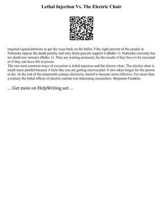 Lethal Injection Vs. The Electric Chair
required signed petitions to get the issue back on the ballot. Fifty eight percent of the people in
Nebraska oppose the death penalty and only thirty percent support it (Balko 1). Nebraska currently has
ten death row inmates (Balko 1). They are waiting anxiously for the results if they have to be executed
or if they can have life in prison.
The two most common ways of execution is lethal injection and the electric chair. The electric chair is
much more painful because it feels like you are getting electrocuted. It also takes longer for the person
to die. At the end of the nineteenth century electricity started to become more effective. For more than
a century the lethal effects of electric current was interesting researchers. Benjamin Franklin
... Get more on HelpWriting.net ...
 