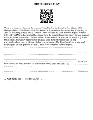 Edexcel Mock Biology
Write your name here Surname Other names Centre Number Candidate Number Edexcel GCE
Biology Advanced Subsidiary Unit 4: The Natural Environment and Species Survival Wednesday 16
June 2010 Morning Time: 1 hour 30 minutes You do not need any other materials. Paper Reference
6BI04/01 Total Marks Instructions black ink or Usein the boxesball point pen. page with your name, at
the top of this Fill number and candidate number. centre Answer all questions. in the spaces provided
the questions Answermay be more space than you need. there Information total for The
marksmarkeachthis paper is 90.shown in brackets question are The this asforguide as to how much
time to spend on each question. use a an ... Show more content on Helpwriting.net ...
. . . . . . . . . . . . . . . . . . . . . . . . . . . . . . . . . . . . . . . . . . . . . . . . .. . . . . . . . . . . . . . . . . . . . . . . . . . . . . . . . . .
. . . . . . . . . . . . . . . . . . . . . . . . . . . . . . . . . . .
........................................................................................................................................... . . . . . . . . . . . .
. . . . . . . . . . . . . . . . . . . . . . . . . . . . . . . . . . . . . . . . . . . . . . . . . . . . .. . . . . . . . . . . . . . . . . . . . . . . . . . . . . .
. . . . . . . . . . . . . . . . . . . . . . . . . . . . . . . . . . . . . .
............................................................................................................................................ . . . . . . . . . . . .
. . . . . . . . . . . . . . . . . . . . . . . . . . . . . . . . . . . . . . . . . . . . . . . . . . . . .. . . . . . . . . . . . . . . . . . . (c) Suggest
three factors that could influence the rate at which a body cools after death. (3) 1 . . . . . . . . . . . . . . . . .
. . . . . . . . . . . . . . . . . . . . . . . . . . .
............................................................................................................................................ . . . . . . . . . . . .
. . . . . . . . . . . . . . . . . . . . . . . . . . . . . . . . . . . . . . . . . . . . . . . . . . . . . . . . .. . . . . . . . . . . . . . . 2 . . . . . . . . .
. . . . . . . . . . . . .
... Get more on HelpWriting.net ...
 
