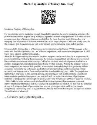 Marketing Analysis of Oakley, Inc. Essay
Marketing Analysis of Oakley, Inc.
For my strategic sports marketing project, I decided to report on the sports marketing activities of a
particular corporation. I specifically wanted to report on the marketing operations of a rather diverse
company; one that offers more than one product line for more than one sport. Oakley, Inc. is a
company that offers several different products for a wide range of sports. I will now briefly describe
the company and its operations, as well as its primary sports marketing goals and objectives.
Company Info. Oakley, Inc. is a Washington corporation formed in March 1994 to succeed to the
assets and liabilities of Oakley, Inc., a California corporation, which commenced operations in 1977 ...
Show more content on Helpwriting.net ...
After the development stage is complete, the final sculpture can be used directly in preparation of
production tooling. Utilizing these processes, the company is capable of introducing a new product
line within four months of initial concept. Oakley has obtained hundreds of patents worldwide to
protects its proprietary manufacturing methods and product features. Among the company s most
important patents are those which guard its achievements in torodial single lens geometry and the
associated manufacturing techniques, dual spherical lens technology and the associated optical
advances, and innovations in frame design and functionality (Oakley.com, 1999). The proprietary
technologies employed in lens cutting, etching, and coating, as well as the company s significant
investments in specialized equipment, are matched with exclusive formulations of production
materials to produce the superior optical quality, safety and performance of Oakley eyewear (Mayes,
1998). Oakley s historical success is attributable to its introduction of products that represent
improvements in performance and style over goods available on the market. To that end, the company
strives to develop methods of production that provide greater precision and less cost than its
competition. Establishing itself as a global brand, Oakley has diversified beyond the eyewear market.
The utilization of advanced
... Get more on HelpWriting.net ...
 