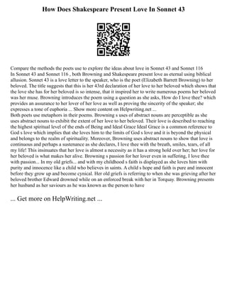How Does Shakespeare Present Love In Sonnet 43
Compare the methods the poets use to explore the ideas about love in Sonnet 43 and Sonnet 116
In Sonnet 43 and Sonnet 116 , both Browning and Shakespeare present love as eternal using biblical
allusion. Sonnet 43 is a love letter to the speaker, who is the poet (Elizabeth Barrett Browning) to her
beloved. The title suggests that this is her 43rd declaration of her love to her beloved which shows that
the love she has for her beloved is so intense, that it inspired her to write numerous poems her beloved
was her muse. Browning introduces the poem using a question as she asks, How do I love thee? which
provides an assurance to her lover of her love as well as proving the sincerity of the speaker; she
expresses a tone of euphoria ... Show more content on Helpwriting.net ...
Both poets use metaphors in their poems. Browning s uses of abstract nouns are perceptible as she
uses abstract nouns to exhibit the extent of her love to her beloved. Their love is described to reaching
the highest spiritual level of the ends of Being and Ideal Grace Ideal Grace is a common reference to
God s love which implies that she loves him to the limits of God s love and it is beyond the physical
and belongs to the realm of spirituality. Moreover, Browning uses abstract nouns to show that love is
continuous and perhaps a sustenance as she declares, I love thee with the breath, smiles, tears, of all
my life! This insinuates that her love is almost a necessity as it has a strong hold over her; her love for
her beloved is what makes her alive. Browning s passion for her lover even in suffering, I love thee
with passion... In my old griefs... and with my childhood s faith is displayed as she loves him with
purity and innocence like a child who believes in saints. A child s hope and faith is pure and innocent
before they grow up and become cynical. Her old griefs is referring to when she was grieving after her
beloved brother Edward drowned while on an enforced break with her in Torquay. Browning presents
her husband as her saviours as he was known as the person to have
... Get more on HelpWriting.net ...
 