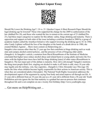 Quicker Liquor Essay
Should We Lower the Drinking Age? | 18 vs. 21 | Quicker Liquor A Short Research Paper Should the
legal drinking age be lowered? Those who supported the change for the 2009 re authorization of the
law (dubbed Pro 18), and those who wanted the law to remain at the current age of 21 (dubbed Pro
21), had three major categories to explore for this debate: safety, binge drinking and maturity. There is
opposition and support on both sides of the issue including a coalition founded in 2008 by a group of
academic leaders called the Amethyst Initiative who support lowering the drinking age to 18. In 1984,
after Candy Lightner suffered the loss of her daughter at the hands of a drunk driver in 1980, she
created Mothers Against ... Show more content on Helpwriting.net ...
Sangahvi cites reasons other than the 21 year age law that contribute to binge drinking such as weak
state and campus alcohol control policies...and the presence of lots of bingeing older adults
(Sangahvi). In Sangahvi s article, a notation from David Rosenbloom of the Institute of Medicine
concluded that higher taxes reduce alcohol abuse and related harm to young adults and notes the five
states with the highest beer taxes have half the binge drinking [rates] of other states (Rosenbloom in
Sangahvi). The last major part of this debate is maturity. How old is old enough? Sangahvi mentions
the thing most people think first, singling out alcohol to make it off limits is odd, since 18 year olds
may legally join the military, vote, buy cigarettes.. (Sangahvi). Chris Alexander says This [age 18]
marks the time when children become legally responsible for their actions in American society. This is
when they are considered adults (Alexander). The National Youth Rights Association addresses the
developmental aspect of the argument by saying Your body and mind improve all through out life. A
21 year old is different from an 18 year old, just as a 41 year old is different from a 38 year old. Youth
Prohibition activists ignore the fact that maturity is a gradual but uneven process that continues
throughout life and is not complete on one s twenty first birthday (http://www.youthrights.org).
... Get more on HelpWriting.net ...
 