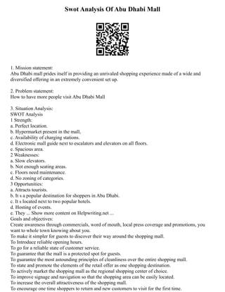 Swot Analysis Of Abu Dhabi Mall
1. Mission statement:
Abu Dhabi mall prides itself in providing an unrivaled shopping experience made of a wide and
diversified offering in an extremely convenient set up.
2. Problem statement:
How to have more people visit Abu Dhabi Mall
3. Situation Analysis:
SWOT Analysis
1 Strength:
a. Perfect location.
b. Hypermarket present in the mall,
c. Availability of charging stations.
d. Electronic mall guide next to escalators and elevators on all floors.
e. Spacious area.
2 Weaknesses:
a. Slow elevators.
b. Not enough seating areas.
c. Floors need maintenance.
d. No zoning of categories.
3 Opportunities:
a. Attracts tourists.
b. It s a popular destination for shoppers in Abu Dhabi.
c. It s located next to two popular hotels.
d. Hosting of events.
e. They ... Show more content on Helpwriting.net ...
Goals and objectives:
Create awareness through commercials, word of mouth, local press coverage and promotions, you
want to whole town knowing about you.
To make it simpler for guests to discover their way around the shopping mall.
To Introduce reliable opening hours.
To go for a reliable state of customer service.
To guarantee that the mall is a protected spot for guests.
To guarantee the most astounding principles of cleanliness over the entire shopping mall.
To state and promote the elements of the retail offer as one shopping destination.
To actively market the shopping mall as the regional shopping center of choice.
To improve signage and navigation so that the shopping area can be easily located.
To increase the overall attractiveness of the shopping mall.
To encourage one time shoppers to return and new customers to visit for the first time.
 