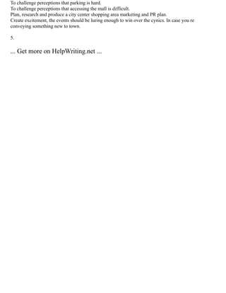 To challenge perceptions that parking is hard.
To challenge perceptions that accessing the mall is difficult.
Plan, research and produce a city center shopping area marketing and PR plan.
Create excitement, the events should be luring enough to win over the cynics. In case you re
conveying something new to town.
5.
... Get more on HelpWriting.net ...
 