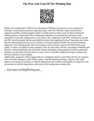 The Pros And Cons Of The Whaling Ban
Despite the whaling ban in 1986 by the International Whaling Commission, some countries are
refusing to stop doing this practice especially Japan. After the 1986 ban, Japan launched their
supposed scientific whaling program which is widely known as their cover for their commercial
whaling practice. Supporters of the whaling ban claim that reversing the ban will cause whale
populations to become endangered or even extinct. Also, supporters of the IWC whaling ban say that
the IWC should maintain the ban and establish stricter rules regarding the ban. Proponents also claim
that the whale populations have yet to return to its former population before the excessive hunting
happened. Anti whaling groups such as Greenpeace point to species such as the West Pacific gray
whale, of which, according to some estimates, there are only about 100 left. According to Palumbi and
Roman s whale population study, the North Atlantic humpback whale population before commercial
whaling was more than 20 times what it is now.( ) Even with IWC whaling ban Japan, Iceland, and
Norway continue to hunt illegally.
Additionally, supporters of ban suggest that it is completely idiotic to risk lifting the ban for countries
who claim that whaling is a part of their culture. And that banning whaling, a practice that whale
hunters were doing for centuries is cultural imperialism and is totally unacceptable. In response to the
accusations of cultural imperialism, advocates of the whaling ban countered the
... Get more on HelpWriting.net ...
 