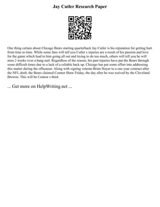 Jay Cutler Research Paper
One thing certain about Chicago Bears starting quarterback Jay Cutler is his reputation for getting hurt
from time to time. While some fans will tell you Cutler s injuries are a result of his passion and love
for the game which lead to him going all out and trying to do too much, others will tell you he will
miss 2 weeks over a hang nail. Regardless of the reason, his past injuries have put the Bears through
some difficult times due to a lack of a reliable back up. Chicago has put some effort into addressing
this matter during the offseason. Along with signing veteran Brian Hoyer to a one year contract after
the NFL draft, the Bears claimed Connor Shaw Friday, the day after he was waived by the Cleveland
Browns. This will be Connor s third
... Get more on HelpWriting.net ...
 