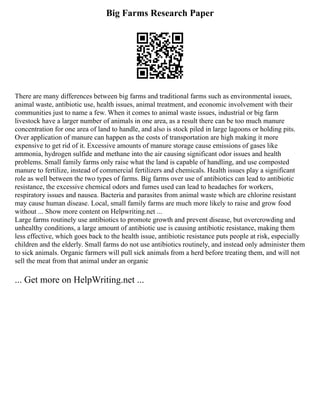 Big Farms Research Paper
There are many differences between big farms and traditional farms such as environmental issues,
animal waste, antibiotic use, health issues, animal treatment, and economic involvement with their
communities just to name a few. When it comes to animal waste issues, industrial or big farm
livestock have a larger number of animals in one area, as a result there can be too much manure
concentration for one area of land to handle, and also is stock piled in large lagoons or holding pits.
Over application of manure can happen as the costs of transportation are high making it more
expensive to get rid of it. Excessive amounts of manure storage cause emissions of gases like
ammonia, hydrogen sulfide and methane into the air causing significant odor issues and health
problems. Small family farms only raise what the land is capable of handling, and use composted
manure to fertilize, instead of commercial fertilizers and chemicals. Health issues play a significant
role as well between the two types of farms. Big farms over use of antibiotics can lead to antibiotic
resistance, the excessive chemical odors and fumes used can lead to headaches for workers,
respiratory issues and nausea. Bacteria and parasites from animal waste which are chlorine resistant
may cause human disease. Local, small family farms are much more likely to raise and grow food
without ... Show more content on Helpwriting.net ...
Large farms routinely use antibiotics to promote growth and prevent disease, but overcrowding and
unhealthy conditions, a large amount of antibiotic use is causing antibiotic resistance, making them
less effective, which goes back to the health issue, antibiotic resistance puts people at risk, especially
children and the elderly. Small farms do not use antibiotics routinely, and instead only administer them
to sick animals. Organic farmers will pull sick animals from a herd before treating them, and will not
sell the meat from that animal under an organic
... Get more on HelpWriting.net ...
 