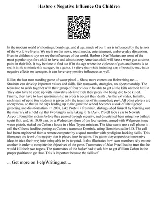 Hasbro s Negative Influence On Children
In the modern world of shootings, bombings, and drugs, much of our lives is influenced by the terrors
of the world we live in. We see it on the news, social media, entertainment, and everyday discussion.
Even in children s toys we see the influences of our world. Hasbro s Nerf blasters are some of the
most popular toys for a child to have, and almost every American child will have a water gun at some
point in their life. It may be time to find out if in this age where the violence of guns and bombs is so
real it is ok to mimic this savagery in a game. I believe that while imitating acts of brutality may have
negative effects on teenagers, it can have very positive influences as well.
Killer, the last man standing game of water pistol ... Show more content on Helpwriting.net ...
Students can develop important values and skills, like teamwork, strategies, and sportsmanship. The
teens had to work together with their group of four or less to be able to get all the kills on their hit list.
They also have to come up with innovative ideas to trick their peers into being able to be killed.
Finally, they have to have sportsmanship in order to accept their death . As the text states, Initially,
each team of up to four students is given only the identities of its immediate prey. All other players are
anonymous, so that in the days leading up to the game the school becomes a souk of intelligence
gathering and disinformation. In 2007, Jake Protell, a freshman, distinguished himself by ferreting out
the itinerary of a field trip that two targets were taking to Tel Aviv. Protell took a car to Newark
Airport, found the victims before they passed through security, and dispatched them using two bathtub
squirt fish. and, At 10:30 p.m. on a Wednesday, three of the four seniors, armed with Walgreens issue
water pistols, staked out Cohen s house in a blue Toyota minivan. The idea was to use a cell phone to
call the Cohens landline, posing as Cohen s teammate Dominic, using Dominic s caller I.D. The call
had been engineered from a remote computer by a squad member with prodigious hacking skills. This
illustrates the level of strategery that is placed into the game. The game players produce innovative
ideas to trick their prey into being able to be targeted. It also illustrates how team members rely on one
another in order to complete the objectives of the game. Teammates of Jake Protell had to trust that he
would kill their two targets. The teammates of the hacker had to ask him to get William Cohen in the
proper position to get shot. This is important because the skills of
... Get more on HelpWriting.net ...
 