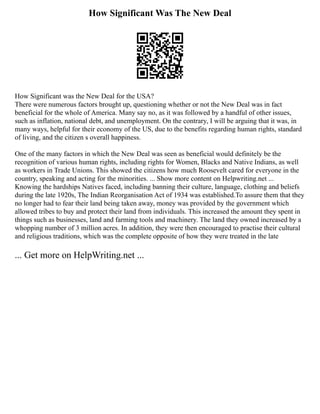How Significant Was The New Deal
How Significant was the New Deal for the USA?
There were numerous factors brought up, questioning whether or not the New Deal was in fact
beneficial for the whole of America. Many say no, as it was followed by a handful of other issues,
such as inflation, national debt, and unemployment. On the contrary, I will be arguing that it was, in
many ways, helpful for their economy of the US, due to the benefits regarding human rights, standard
of living, and the citizen s overall happiness.
One of the many factors in which the New Deal was seen as beneficial would definitely be the
recognition of various human rights, including rights for Women, Blacks and Native Indians, as well
as workers in Trade Unions. This showed the citizens how much Roosevelt cared for everyone in the
country, speaking and acting for the minorities. ... Show more content on Helpwriting.net ...
Knowing the hardships Natives faced, including banning their culture, language, clothing and beliefs
during the late 1920s, The Indian Reorganisation Act of 1934 was established.To assure them that they
no longer had to fear their land being taken away, money was provided by the government which
allowed tribes to buy and protect their land from individuals. This increased the amount they spent in
things such as businesses, land and farming tools and machinery. The land they owned increased by a
whopping number of 3 million acres. In addition, they were then encouraged to practise their cultural
and religious traditions, which was the complete opposite of how they were treated in the late
... Get more on HelpWriting.net ...
 