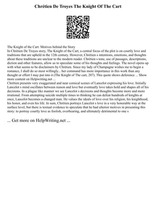 Chrétien De Troyes The Knight Of The Cart
The Knight of the Cart: Motives behind the Story
In Chrétien De Troyes story, The Knight of the Cart, a central focus of the plot is on courtly love and
traditions that are upheld in the 12th century. However, Chrétien s intentions, emotions, and thoughts
about these traditions are unclear to the modern reader. Chrétien s tone, use of passages, descriptions,
diction and other features, allow us to speculate some of his thoughts and feelings. The novel opens up
with what seems to be disclaimers by Chrétien. Since my lady of Champagne wishes me to begin a
romance, I shall do so most willingly... her command has more importance in this work than any
thought or effort I may put into it (The Knight of The cart, 207). This quote shows deference ... Show
more content on Helpwriting.net ...
Chrétien presents very exaggerated and near comical scenes of Lancelot expressing his love. Initially
Lancelot s mind oscillates between reason and love but eventually love takes hold and shapes all of his
decisions. In a plague like manner we see Lancelot s decisions and thoughts become more and more
irrational. From attempting suicide multiple times to thinking he can defeat hundreds of knights at
once, Lancelot becomes a changed man. He values the ideals of love over his religion, his knighthood,
his honor, and even his life. In sum, Chrétien portrays Lancelot s love in a very honorable way at the
surface level, but there is textual evidence to speculate that he had ulterior motives in presenting this
story: to portray courtly love as foolish, overbearing, and ultimately detrimental to one s
... Get more on HelpWriting.net ...
 