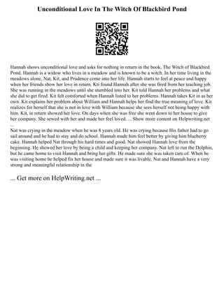 Unconditional Love In The Witch Of Blackbird Pond
Hannah shows unconditional love and asks for nothing in return in the book, The Witch of Blackbird
Pond. Hannah is a widow who lives in a meadow and is known to be a witch. In her time living in the
meadows alone, Nat, Kit, and Prudence come into her life. Hannah starts to feel at peace and happy
when her friends show her love in return. Kti found Hannah after she was fired from her teaching job.
She was running in the meadows until she stumbled into her. Kit told Hannah her problems and what
she did to get fired. Kit felt comforted when Hannah listed to her problems. Hannah takes Kit in as her
own. Kit explains her problem about William and Hannah helps her find the true meaning of love. Kit
realizes for herself that she is not in love with William because she sees herself not being happy with
him. Kit, in return showed her love. On days when she was free she went down to her house to give
her company. She sewed with her and made her feel loved. ... Show more content on Helpwriting.net
...
Nat was crying in the meadow when he was 8 years old. He was crying because His father had to go
sail around and he had to stay and do school. Hannah made him feel better by giving him blueberry
cake. Hannah helped Nat through his hard times and good. Nat showed Hannah love from the
beginning. He showed her love by being a child and keeping her company. Nat left to run the Dolphin,
but he came home to visit Hannah and bring her gifts. He made sure she was taken care of. When he
was visiting home he helped fix her house and made sure it was livable. Nat and Hannah have a very
strong and meaningful relationship in the
... Get more on HelpWriting.net ...
 