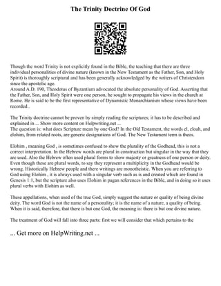 The Trinity Doctrine Of God
Though the word Trinity is not explicitly found in the Bible, the teaching that there are three
individual personalities of divine nature (known in the New Testament as the Father, Son, and Holy
Spirit) is thoroughly scriptural and has been generally acknowledged by the writers of Christendom
since the apostolic age.
Around A.D. 190, Theodotus of Byzantium advocated the absolute personality of God. Asserting that
the Father, Son, and Holy Spirit were one person, he sought to propagate his views in the church at
Rome. He is said to be the first representative of Dynamistic Monarchianism whose views have been
recorded .
The Trinity doctrine cannot be proven by simply reading the scriptures; it has to be described and
explained in ... Show more content on Helpwriting.net ...
The question is: what does Scripture mean by one God? In the Old Testament, the words el, eloah, and
elohim, from related roots, are generic designations of God. The New Testament term is theos.
Elohim , meaning God , is sometimes confused to show the plurality of the Godhead, this is not a
correct interpretation. In the Hebrew words are plural in construction but singular in the way that they
are used. Also the Hebrew often used plural forms to show majesty or greatness of one person or deity.
Even though these are plural words, to say they represent a multiplicity in the Godhead would be
wrong. Historically Hebrew people and there writings are monotheistic. When you are referring to
God using Elohim , it is always used with a singular verb such as is and created which are found in
Genesis 1:1, but the scripture also uses Elohim in pagan references in the Bible, and in doing so it uses
plural verbs with Elohim as well.
These appellations, when used of the true God, simply suggest the nature or quality of being divine
deity. The word God is not the name of a personality; it is the name of a nature, a quality of being.
When it is said, therefore, that there is but one God, the meaning is: there is but one divine nature.
The treatment of God will fall into three parts: first we will consider that which pertains to the
... Get more on HelpWriting.net ...
 