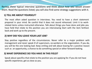 Review these typical interview questions and think about how you would answer
them. Read the questions listed; you will also find some strategy suggestions with it.
1) TELL ME ABOUT YOURSELF?
The most often asked question in interviews. You need to have a short statement
prepared in your mind. Be careful that it does not sound rehearsed. Limit it to work-
related items unless instructed otherwise. Talk about things you have done and jobs you
have held that relate to the position you are interviewing Start with the item farthest
back and work up to the present.
2) WHY DID YOU LEAVE YOUR LAST JOB?
Stay positive regardless of the circumstances. Never refer to a major problem with
management and never speak ill of supervisors, co-workers or the organization. If you do,
you will be the one looking bad. Keep smiling and talk about leaving for a positive reason
such as an opportunity, a chance to do something special or other forward-looking.
3) WHAT EXPERIENCE DO YOU HAVE IN THIS FIELD?
Speak about specifics that relate to the position you are applying for. If you do not have
specific experience, get as close as you.
 