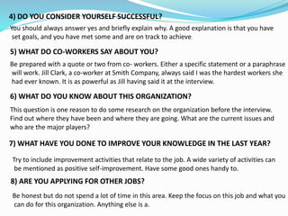 You should always answer yes and briefly explain why. A good explanation is that you have
set goals, and you have met some and are on track to achieve.
5) WHAT DO CO-WORKERS SAY ABOUT YOU?
Be prepared with a quote or two from co- workers. Either a specific statement or a paraphrase
will work. Jill Clark, a co-worker at Smith Company, always said I was the hardest workers she
had ever known. It is as powerful as Jill having said it at the interview.
6) WHAT DO YOU KNOW ABOUT THIS ORGANIZATION?
This question is one reason to do some research on the organization before the interview.
Find out where they have been and where they are going. What are the current issues and
who are the major players?
4) DO YOU CONSIDER YOURSELF SUCCESSFUL?
7) WHAT HAVE YOU DONE TO IMPROVE YOUR KNOWLEDGE IN THE LAST YEAR?
Try to include improvement activities that relate to the job. A wide variety of activities can
be mentioned as positive self-improvement. Have some good ones handy to.
8) ARE YOU APPLYING FOR OTHER JOBS?
Be honest but do not spend a lot of time in this area. Keep the focus on this job and what you
can do for this organization. Anything else is a.
 