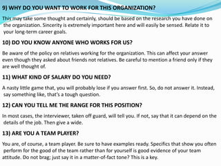 9) WHY DO YOU WANT TO WORK FOR THIS ORGANIZATION?
This may take some thought and certainly, should be based on the research you have done on
the organization. Sincerity is extremely important here and will easily be sensed. Relate it to
your long-term career goals.
10) DO YOU KNOW ANYONE WHO WORKS FOR US?
Be aware of the policy on relatives working for the organization. This can affect your answer
even though they asked about friends not relatives. Be careful to mention a friend only if they
are well thought of.
11) WHAT KIND OF SALARY DO YOU NEED?
A nasty little game that, you will probably lose if you answer first. So, do not answer it. Instead,
say something like, that’s a tough question.
12) CAN YOU TELL ME THE RANGE FOR THIS POSITION?
In most cases, the interviewer, taken off guard, will tell you. If not, say that it can depend on the
details of the job. Then give a wide.
13) ARE YOU A TEAM PLAYER?
You are, of course, a team player. Be sure to have examples ready. Specifics that show you often
perform for the good of the team rather than for yourself is good evidence of your team
attitude. Do not brag; just say it in a matter-of-fact tone? This is a key.
 
